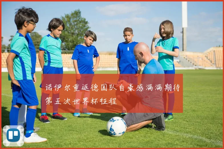 诺伊尔重返德国队自豪感满满期待第五次世界杯征程