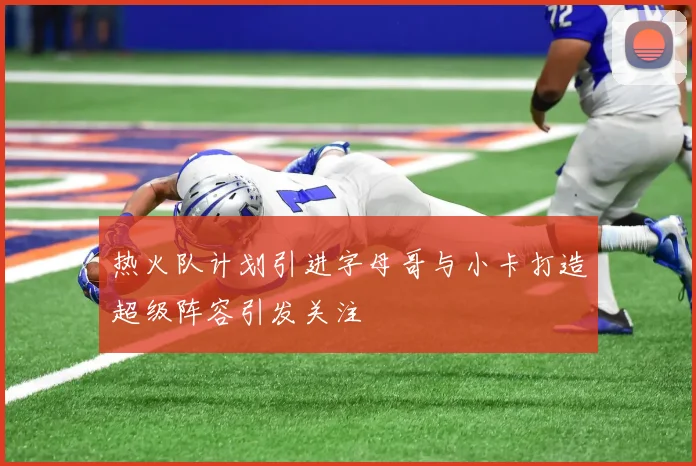热火队计划引进字母哥与小卡打造超级阵容引发关注
