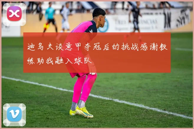 迪乌夫谈意甲夺冠后的挑战感谢教练助我融入球队