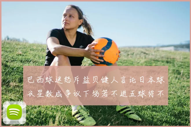 巴西球迷怒斥盐贝健人言论日本球衣星数成争议下场若不进五球将不庆祝