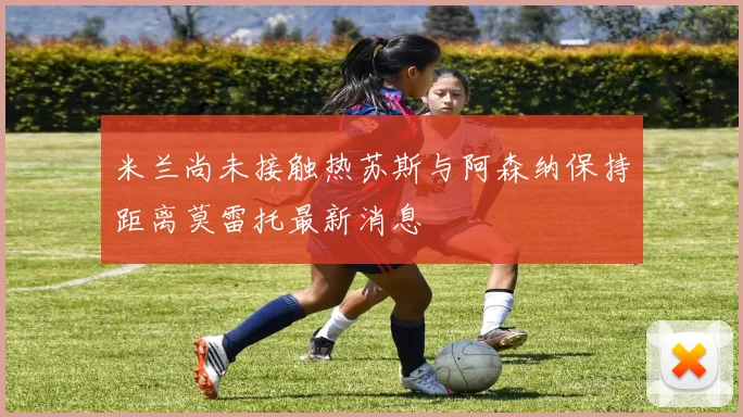 米兰尚未接触热苏斯与阿森纳保持距离莫雷托最新消息