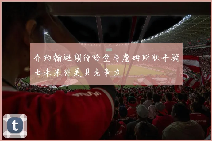 乔约翰逊期待哈登与詹姆斯联手骑士未来将更具竞争力