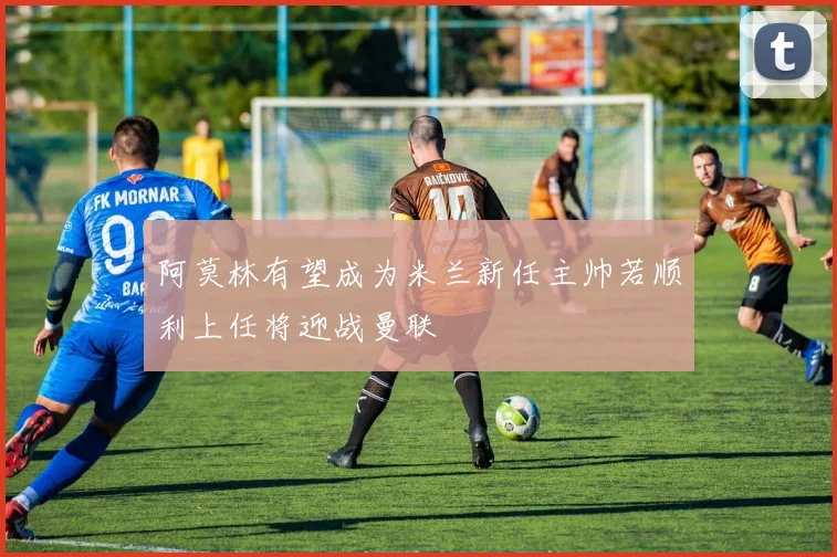阿莫林有望成为米兰新任主帅若顺利上任将迎战曼联