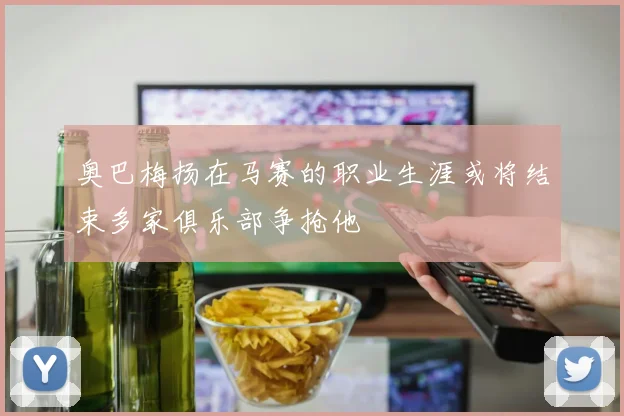 奥巴梅扬在马赛的职业生涯或将结束多家俱乐部争抢他