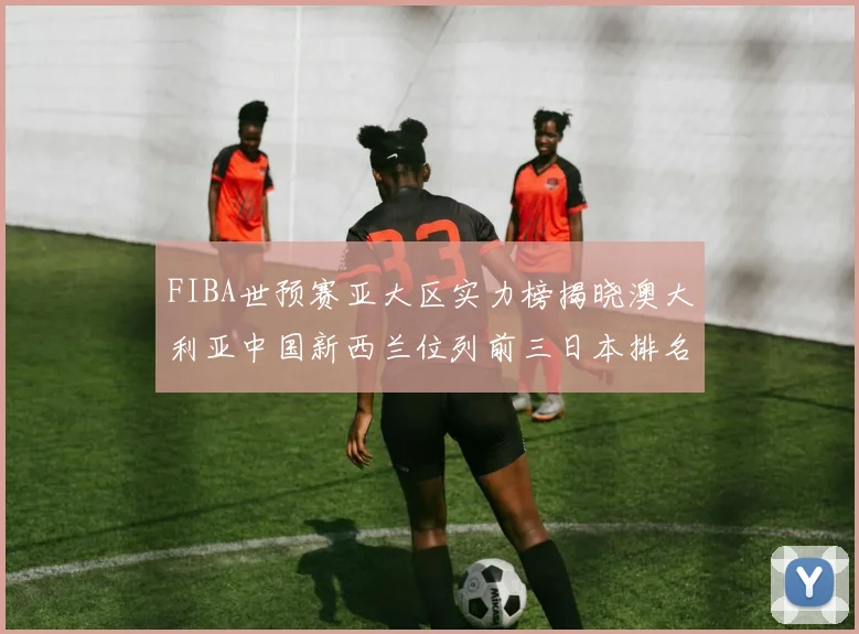 FIBA世预赛亚大区实力榜揭晓澳大利亚中国新西兰位列前三日本排名第六