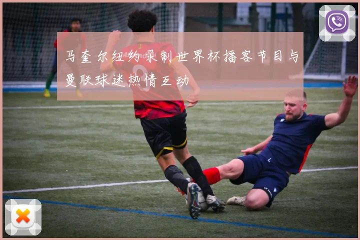 马奎尔纽约录制世界杯播客节目与曼联球迷热情互动