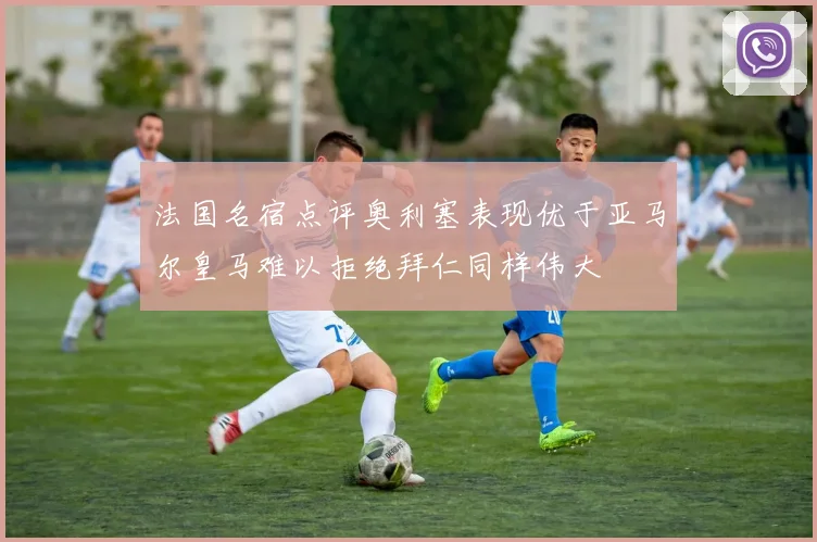 法国名宿点评奥利塞表现优于亚马尔皇马难以拒绝拜仁同样伟大