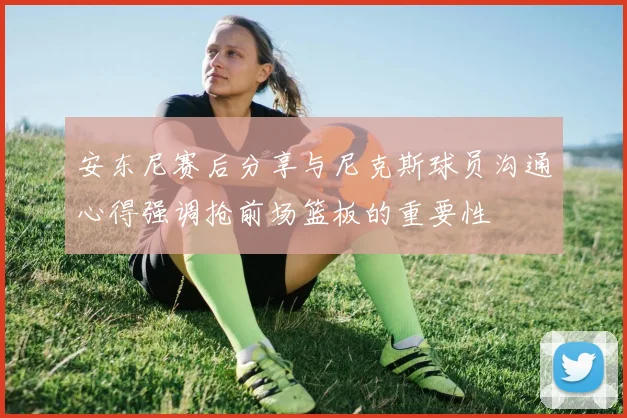 安东尼赛后分享与尼克斯球员沟通心得强调抢前场篮板的重要性
