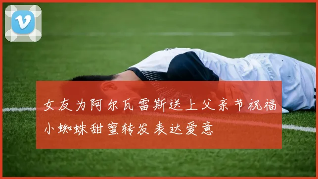 女友为阿尔瓦雷斯送上父亲节祝福小蜘蛛甜蜜转发表达爱意
